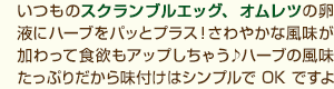 いつものスクランブルエッグ、オムレツの卵液にハーブをパッとプラス！さわやかな風味が加わって食欲もアップしちゃう♪ハーブの風味たっぷりだから味付けはシンプルでOKですよー。