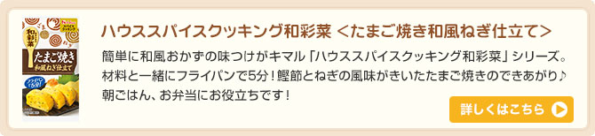 ハウススパイスクッキング和彩菜 ＜たまご焼き和風ねぎ仕立て＞簡単に和風おかずの味つけがキマル「ハウススパイスクッキング和彩菜」シリーズ。材料と一緒にフライパンで5分！鰹節とねぎの風味がきいたたまご焼きのできあがり♪朝ごはん、お弁当にお役立ちです！