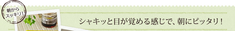 シャキッと目が覚める感じで、朝にピッタリ！