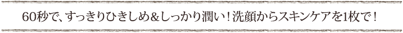 60秒で、すっきりひきしめ＆しっかり潤い！洗顔からスキンケアを1枚で！