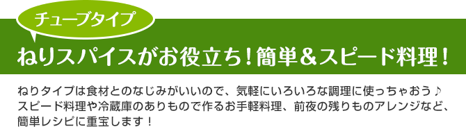 チューブタイプ ねりスパイスがお役立ち！簡単＆スピード料理！ねりタイプは食材とのなじみがいいので、気軽にいろいろな調理に使っちゃおう♪スピード料理や冷蔵庫のありもので作るお手軽料理、前夜の残りものアレンジなど、簡単レシピに重宝します！ 