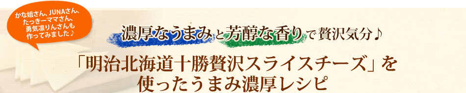 濃厚なうまみと芳醇な香りで贅沢気分♪「明治北海道十勝贅沢スライスチーズ」を使ったうまみ濃厚レシピ