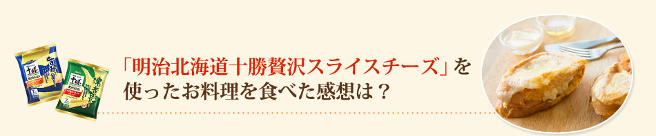 「明治北海道十勝贅沢スライスチーズ」を使ったお料理を食べた感想は？