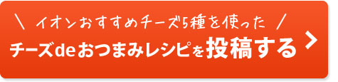 イオンおすすめチーズ5種を使った　チーズdeおつまみレシピを投稿する