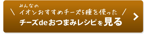 みんなのイオンおすすめチーズ5種を使った　チーズdeおつまみレシピを見る