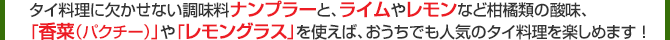 タイ料理に欠かせない調味料ナンプラーと、ライムやレモンなど柑橘類の酸味、「香菜（パクチー）」や「レモングラス」を使えば、おうちでも人気のタイ料理を楽しめます ！