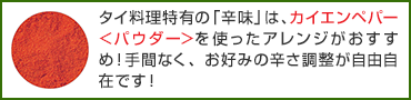 タイ料理特有の「辛味」は、カイエンペパー＜パウダー＞を使ったアレンジがおすすめ！手間なく、お好みの辛さ調整が自由自在です！