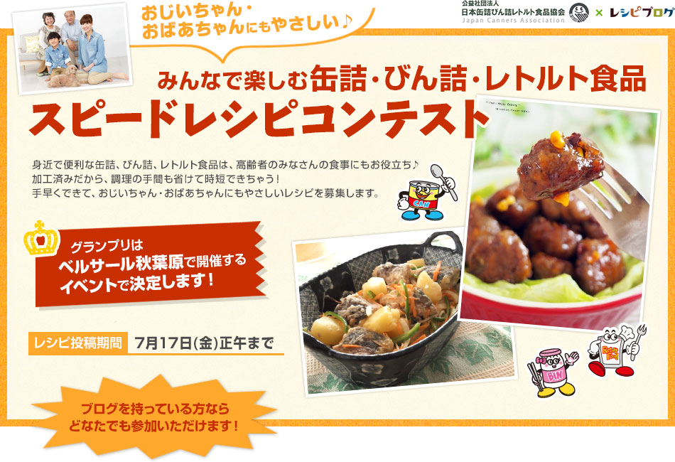 おじいちゃん・おばあちゃんにもやさしい♪みんなで楽しむ缶詰・びん詰・レトルト食品 スピードレシピコンテスト　身近で便利な缶詰、びん詰、レトルト食品は、高齢者のみなさんの食事にもお役立ち♪　加工済みだから、調理の手間も省けて時短できちゃう！　手早くできて、おじいちゃん・おばあちゃんにもやさしいレシピを募集します。レシピ投稿期間　7月17日(金)正午まで　ブログを持っている方ならどなたでも参加いただけます！