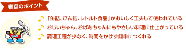 審査ポイント「缶詰、びん詰、レトルト食品」がおいしく工夫して使われている　おじいちゃん、おばあちゃんにもやさしい料理に仕上がっている　調理工程が少なく、時間をかけず簡単につくれる