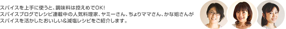 スパイスを上手に使うと、調味料はひかえめでＯＫ！スパイルブログでレシピ連載中の人気料理家、ヤミーさん、ちょりママさん、かな姐さんがスパイスを活かしたおいしい＆減塩にもなるレシピをご紹介します。