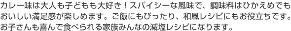 カレー味は大人も子どもも大好き！スパイシーな風味で、調味ひかえめでもおいしい満足感が楽しめます。ご飯にもぴったり、和風レシピにもお役立ちです。お子さんも喜んで食べられる家族みんなの減塩レシピになります。