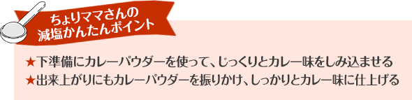 ちょりママさんの減塩かんたんポイント 下準備にカレーパウダーを使って、じっくりとカレー味をしみ込ませる 出来上がりにもカレーパウダーを振りかけ、しっかりとカレー味に仕上げる