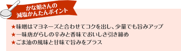 かな姐さんの減塩かんたんポイント 味噌はマヨネーズと合わせてコクをつけて、少量でも旨みアップ 一味唐がらしの辛みと香味でおいしさ引き締め ごま油の風味と甘味で旨みをプラス