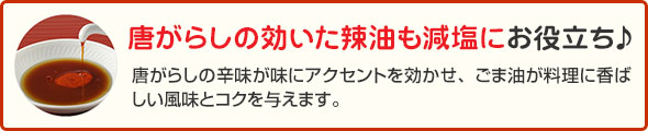 唐がらしの効いた辣油も減塩にお役立ち♪ 唐辛子の辛味が味にアクセントを効かせ、ごま油が料理に香ばしい風味とコクを与えます。