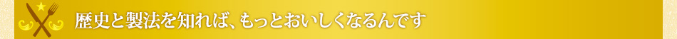 歴史と製法を知れば、もっとおいしくなるんです