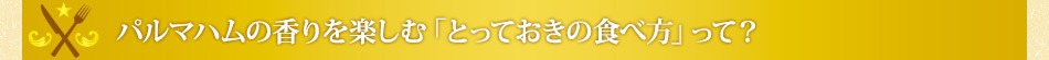 パルマハムの香りを楽しむ「とっておきの食べ方」って？