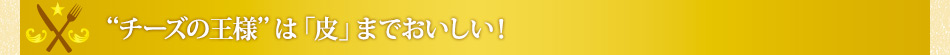 “チーズの王様”は「皮」までおいしい！