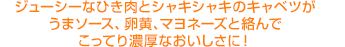 ジューシーなひき肉とシャキシャキのキャベツがうまソース、卵黄、マヨネーズと絡んでこってり濃厚なおいしさに！