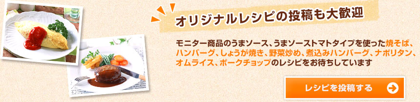 オリジナルレシピの投稿も大歓迎 モニター商品のうまソース、うまソーストマトタイプを使った焼そば、ハンバーグ、しょうが焼き、野菜炒め、煮込みハンバーグ、ナポリタン、オムライス、ポークチョップのレシピをお待ちしています レシピを投稿する