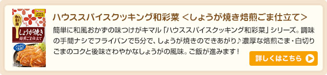 ハウススパイスクッキング和彩菜 ＜しょうが焼き焙煎ごま仕立て＞簡単に和風おかずの味つけがキマル「ハウススパイスクッキング和彩菜」シリーズ。調味の手間ナシでフライパンで5分で、しょうが焼きのできあがり♪濃厚な焙煎ごま・白切りごまのコクと後味さわやかなしょうがの風味。ご飯が進みます！