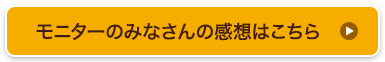 モニターのみなさんの感想はこちら