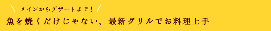 メインからデザートまで！魚を焼くだけじゃない、最新グリルでお料理上手