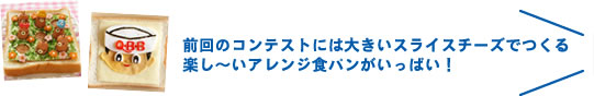 前回のコンテストには大きいスライスチーズでつくる楽し～いアレンジ食パンがいっぱい！