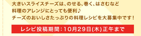 大きいスライスチーズは、のせる、巻く、はさむなど料理のアレンジにとっても便利♪チーズのおいしさたっぷりの料理レシピを大募集中です！レシピ投稿期間：10月29日(木)正午まで