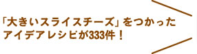「大きいスライスチーズ」をつかった  アイデアレシピが333件！