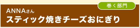 ｛巻く部門｝ANNAさん　スティック焼きチーズおにぎり