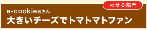 ｛のせる部門｝e-cookiesさん　大きいチーズでトマトマトファン