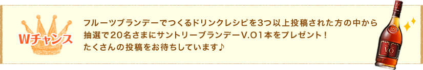 Wチャンス　フルーツブランデーでつくるドリンクレシピを3つ以上投稿された方の中から抽選で20名さまにサントリーブランデーV.O1本をプレゼント！たくさんの投稿をお待ちしています♪