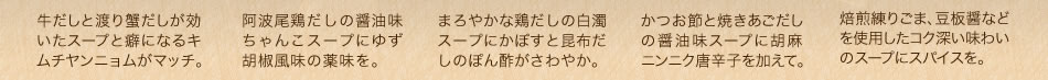 牛だしと渡り蟹だしが効いたスープと癖になるキムチヤンニョムがマッチ。/阿波尾鶏だしの醤油味ちゃんこスープにゆず胡椒風味の薬味を。/まろやかな鶏だしの白濁スープにかぼすと昆布だしのぽん酢がさわやか。/かつお節と焼きあごだしの醤油味スープに胡麻ニンニク唐辛子を加えて。/焙煎練りごま、豆板醤などを使用したコク深い味わいのスープにスパイスを。