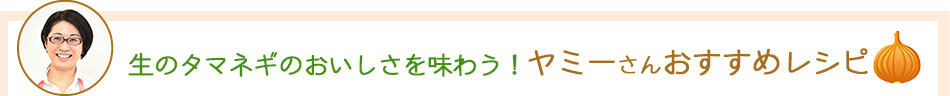 生のタマネギのおいしさを味わう！ヤミーさんおすすめレシピ