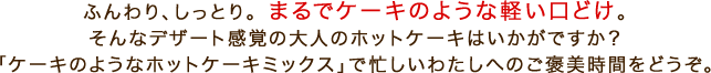 ふんわり、しっとり。まるでケーキのような軽い口どけ。そんなデザート感覚の大人のホットケーキはいかがですか？「ケーキのようなホットケーキミックス」で忙しいわたしへのご褒美時間をどうぞ。