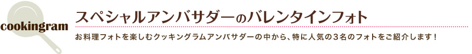 スペシャルアンバサダーのバレンタインフォト お料理フォトを楽しむクッキングラムアンバサダーの中から、特に人気の3名のフォトをご紹介します！