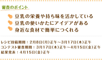 審査のポイント ○豆乳の栄養や持ち味を活かしている○豆乳の使いかたにアイデアがある○身近な食材で簡単につくれる レシピ投稿期間：2月8日（月）正午～3月17日（木）正午　コンテスト審査期間：3月17日（木）正午～4月15日（金）正午結果発表：4月15日（金）正午