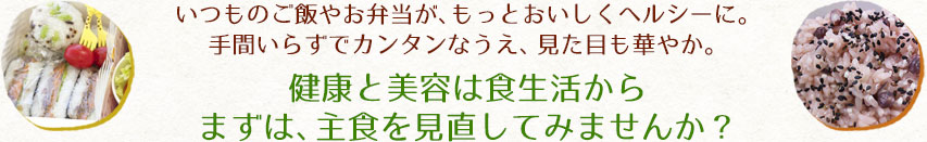 いつものご飯やお弁当が、もっとおいしくヘルシーに。手間いらずでカンタンなうえ、見た目も華やか。健康と美容は食生活からまずは、主食を見直してみませんか？