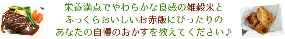 栄養満点でやわらかな食感の雑穀米とふっくらおいしいお赤飯にぴったりのあなたの自慢のおかずを教えてください♪