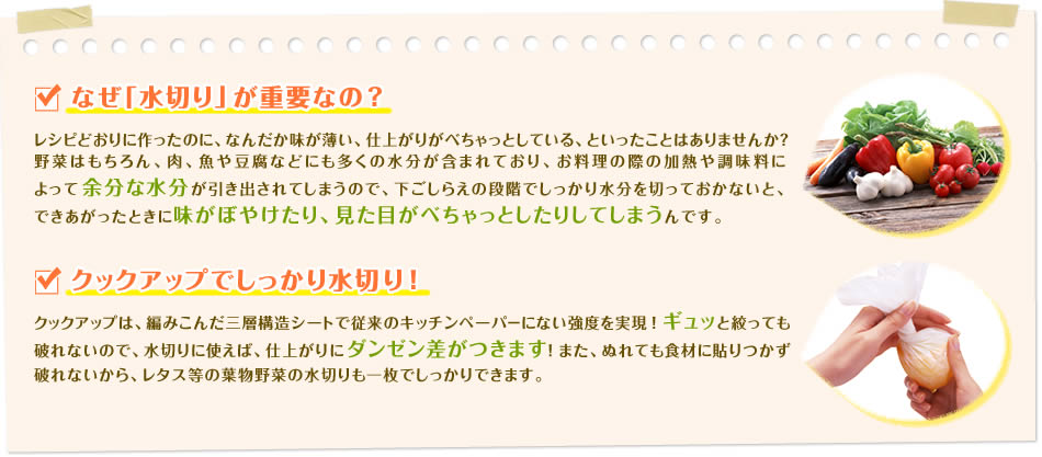 ■なぜ「水切り」が重要なの？レシピどおりに作ったのに、なんだか味が薄い、仕上がりがべちゃっとしている、といったことはありませんか？野菜はもちろん、肉、魚や豆腐などにも多くの水分が含まれており、お料理の際の加熱や調味料によって余分な水分が引き出されてしまうので、下ごしらえの段階でしっかり水分を切っておかないと、できあがったときに味がぼやけたり、見た目がべちゃっとしたりしてしまうんです。■クックアップでしっかり水切り！クックアップは、編みこんだ三層構造シートで従来のキッチンペーパ－にない強度を実現！ギュッと絞っても破れないので、水切りに使えば、仕上がりにダンゼン差がつきます！また、ぬれても食材に貼りつかず破れないから、レタス等の葉物野菜の水切りも一枚でしっかりできます。