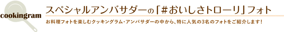 スペシャルアンバサダーの「#おいしさトローリ」フォト お料理フォトを楽しむクッキングラム・アンバサダーの中から、特に人気の3名のフォトをご紹介します！