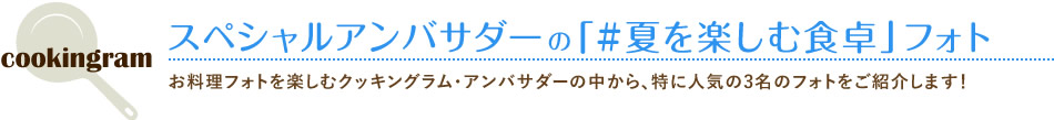 スペシャルアンバサダーの「#夏を楽しむ食卓」フォト お料理フォトを楽しむクッキングラム・アンバサダーの中から、特に人気の3名のフォトをご紹介します！