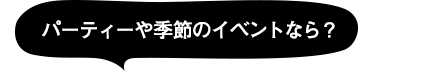 パーティーや季節のイベントなら？