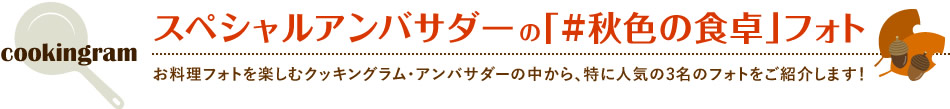 スペシャルアンバサダーの「#秋色の食卓」フォト お料理フォトを楽しむクッキングラム・アンバサダーの中から、特に人気の3名のフォトをご紹介します！