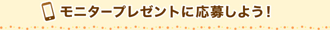 モニタープレゼントに応募しよう！