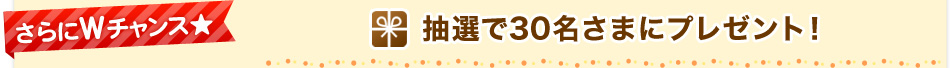 さらにWチャンス！抽選で30名さまにプレゼント！