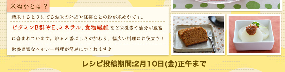 米ぬかぬついて 精米するときにでるお米の外皮や胚芽などの粉が米ぬかです。ビタミンB群やE、ミネラル、食物繊維など栄養素や油分が豊富に含まれています。炒ると?ばしさが加わり、幅広い料理にお役?ち！栄養豊富なヘルシー料理が簡単につくれます♪