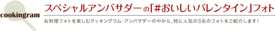 スペシャルアンバサダーの「#おいしいバレンタイン」フォト お料理フォトを楽しむクッキングラム・アンバサダーの中から、特に人気の3名のフォトをご紹介します！
