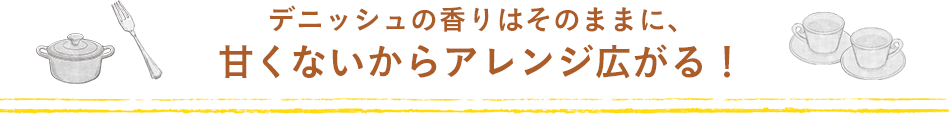 デニッシュの香りはそのままに、甘くないからアレンジ広がる！