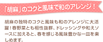 「胡麻」のコクと風味で和のアレンジ ！胡麻の独特のコクと風味も和のアレンジに大活躍！春野菜とも相性抜群、ドレッシングや和えソースに加えると、春を感じる風味豊かな一皿を楽しめます。